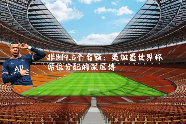 非洲9.5个名额：美加墨世界杯席位分配的深层博弈