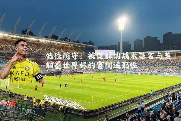 低位防守:被误解的战术基石与美加墨世界杯的赛制适配性