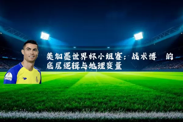 美加墨世界杯小组赛：战术博弈的底层逻辑与地理变量